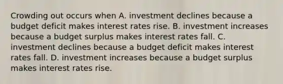 Crowding out occurs when A. investment declines because a budget deficit makes interest rates rise. B. investment increases because a budget surplus makes interest rates fall. C. investment declines because a budget deficit makes interest rates fall. D. investment increases because a budget surplus makes interest rates rise.