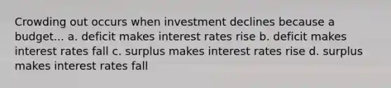 Crowding out occurs when investment declines because a budget... a. deficit makes interest rates rise b. deficit makes interest rates fall c. surplus makes interest rates rise d. surplus makes interest rates fall