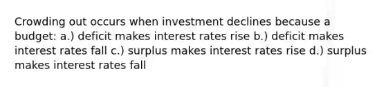 Crowding out occurs when investment declines because a budget: a.) deficit makes interest rates rise b.) deficit makes interest rates fall c.) surplus makes interest rates rise d.) surplus makes interest rates fall