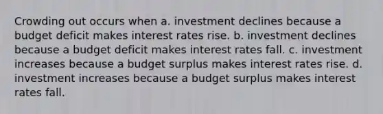 Crowding out occurs when a. investment declines because a budget deficit makes interest rates rise. b. investment declines because a budget deficit makes interest rates fall. c. investment increases because a budget surplus makes interest rates rise. d. investment increases because a budget surplus makes interest rates fall.