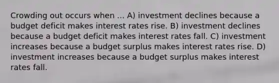 Crowding out occurs when ... A) investment declines because a budget deficit makes interest rates rise. B) investment declines because a budget deficit makes interest rates fall. C) investment increases because a budget surplus makes interest rates rise. D) investment increases because a budget surplus makes interest rates fall.