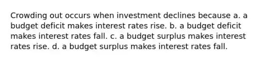 Crowding out occurs when investment declines because a. a budget deficit makes interest rates rise. b. a budget deficit makes interest rates fall. c. a budget surplus makes interest rates rise. d. a budget surplus makes interest rates fall.