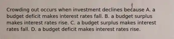 Crowding out occurs when investment declines because A. a budget deficit makes interest rates fall. B. a budget surplus makes interest rates rise. C. a budget surplus makes interest rates fall. D. a budget deficit makes interest rates rise.