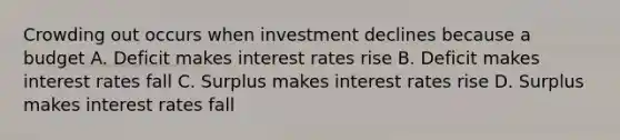 Crowding out occurs when investment declines because a budget A. Deficit makes interest rates rise B. Deficit makes interest rates fall C. Surplus makes interest rates rise D. Surplus makes interest rates fall