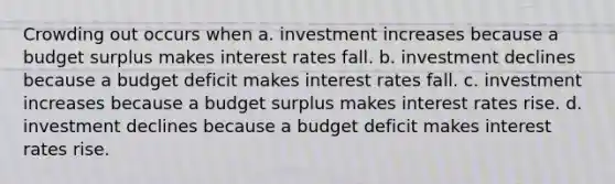 Crowding out occurs when a. investment increases because a budget surplus makes interest rates fall. b. investment declines because a budget deficit makes interest rates fall. c. investment increases because a budget surplus makes interest rates rise. d. investment declines because a budget deficit makes interest rates rise.