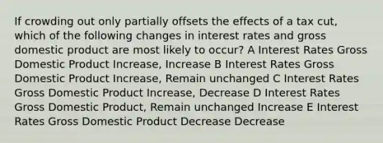 If crowding out only partially offsets the effects of a tax cut, which of the following changes in interest rates and gross domestic product are most likely to occur? A Interest Rates Gross Domestic Product Increase, Increase B Interest Rates Gross Domestic Product Increase, Remain unchanged C Interest Rates Gross Domestic Product Increase, Decrease D Interest Rates Gross Domestic Product, Remain unchanged Increase E Interest Rates Gross Domestic Product Decrease Decrease