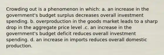 Crowding out is a phenomenon in which: a. an increase in the government's budget surplus decreases overall investment spending. b. overproduction in the goods market leads to a sharp drop in the aggregate price level .c. an increase in the government's budget deficit reduces overall investment spending. d. an increase in imports reduces overall domestic production.