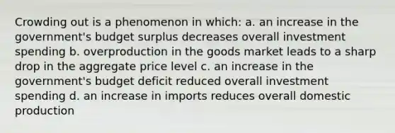 Crowding out is a phenomenon in which: a. an increase in the government's budget surplus decreases overall investment spending b. overproduction in the goods market leads to a sharp drop in the aggregate price level c. an increase in the government's budget deficit reduced overall investment spending d. an increase in imports reduces overall domestic production