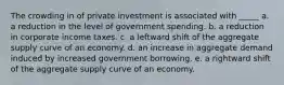 The crowding in of private investment is associated with _____ a. a reduction in the level of government spending. b. a reduction in corporate income taxes. c. a leftward shift of the aggregate supply curve of an economy. d. an increase in aggregate demand induced by increased government borrowing. e. a rightward shift of the aggregate supply curve of an economy.