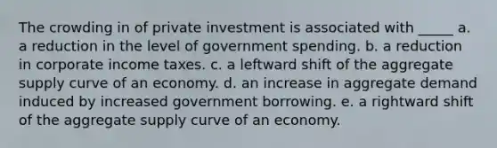 The crowding in of private investment is associated with _____ a. a reduction in the level of government spending. b. a reduction in corporate income taxes. c. a leftward shift of the aggregate supply curve of an economy. d. an increase in aggregate demand induced by increased government borrowing. e. a rightward shift of the aggregate supply curve of an economy.