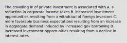 The crowding in of private investment is associated with A. a reduction in corporate income taxes B. increased investment opportunities resulting from a withdrawl of foreign investors C. more favorable business expectations resulting from an increase in aggregate demand induced by increased gov borrowing D. Increased investment opportunities resulting from a decline in interest rates