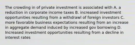 The crowding in of private investment is associated with A. a reduction in corporate income taxes B. increased investment opportunities resulting from a withdrawl of foreign investors C. more favorable business expectations resulting from an increase in aggregate demand induced by increased gov borrowing D. Increased investment opportunities resulting from a decline in interest rates