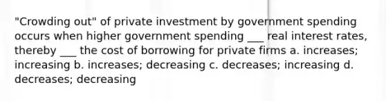 "Crowding out" of private investment by government spending occurs when higher government spending ___ real interest rates, thereby ___ the cost of borrowing for private firms a. increases; increasing b. increases; decreasing c. decreases; increasing d. decreases; decreasing