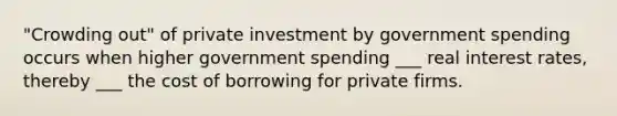 "Crowding out" of private investment by government spending occurs when higher government spending ___ real interest rates, thereby ___ the cost of borrowing for private firms.