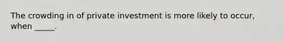 The crowding in of private investment is more likely to occur, when _____.