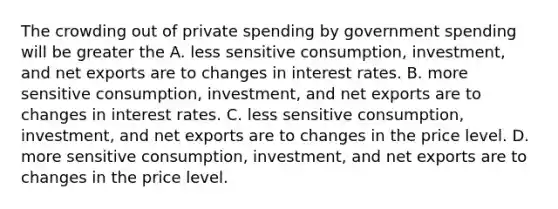 The crowding out of private spending by government spending will be greater the A. less sensitive consumption, investment, and net exports are to changes in interest rates. B. more sensitive consumption, investment, and net exports are to changes in interest rates. C. less sensitive consumption, investment, and net exports are to changes in the price level. D. more sensitive consumption, investment, and net exports are to changes in the price level.