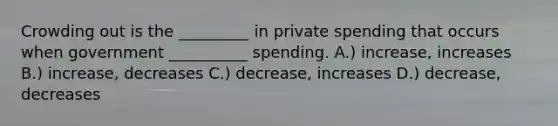 Crowding out is the _________ in private spending that occurs when government __________ spending. A.) increase, increases B.) increase, decreases C.) decrease, increases D.) decrease, decreases