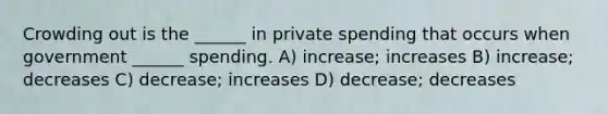 Crowding out is the ______ in private spending that occurs when government ______ spending. A) increase; increases B) increase; decreases C) decrease; increases D) decrease; decreases