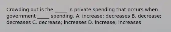 Crowding out is the _____ in private spending that occurs when government _____ spending. A. increase; decreases B. decrease; decreases C. decrease; increases D. increase; increases