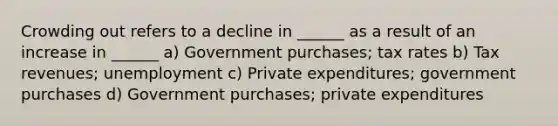 Crowding out refers to a decline in ______ as a result of an increase in ______ a) Government purchases; tax rates b) Tax revenues; unemployment c) Private expenditures; government purchases d) Government purchases; private expenditures