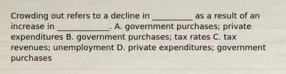 Crowding out refers to a decline in __________ as a result of an increase in _____________. A. government purchases; private expenditures B. government purchases; tax rates C. tax revenues; unemployment D. private expenditures; government purchases