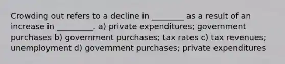 Crowding out refers to a decline in ________ as a result of an increase in _________. a) private expenditures; government purchases b) government purchases; tax rates c) tax revenues; unemployment d) government purchases; private expenditures