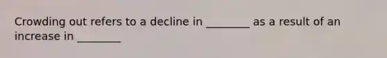 Crowding out refers to a decline in ________ as a result of an increase in ________
