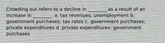 Crowding out refers to a decline in ________ as a result of an increase in ________. a. tax revenues; unemployment b. government purchases; tax rates c. government purchases; private expenditures d. private expenditures; government purchases