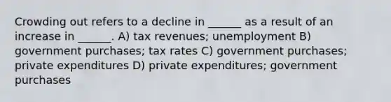 Crowding out refers to a decline in ______ as a result of an increase in ______. A) tax revenues; unemployment B) government purchases; tax rates C) government purchases; private expenditures D) private expenditures; government purchases