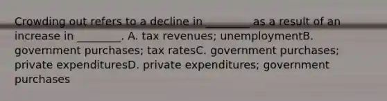 Crowding out refers to a decline in ________ as a result of an increase in ________. A. tax revenues; unemploymentB. government purchases; tax ratesC. government purchases; private expendituresD. private expenditures; government purchases