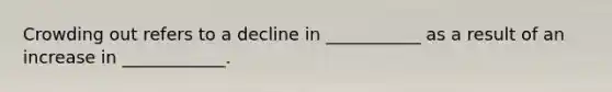 Crowding out refers to a decline in ___________ as a result of an increase in ____________.