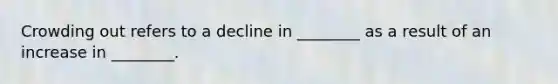 Crowding out refers to a decline in ________ as a result of an increase in ________.