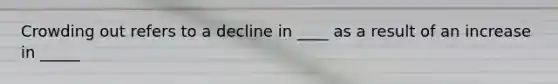 Crowding out refers to a decline in ____ as a result of an increase in _____