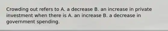 Crowding out refers to A. a decrease B. an increase in private investment when there is A. an increase B. a decrease in government spending.