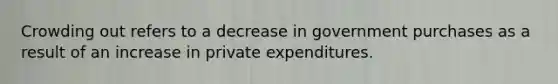 Crowding out refers to a decrease in government purchases as a result of an increase in private expenditures.