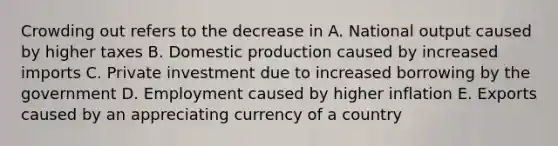 Crowding out refers to the decrease in A. National output caused by higher taxes B. Domestic production caused by increased imports C. Private investment due to increased borrowing by the government D. Employment caused by higher inflation E. Exports caused by an appreciating currency of a country