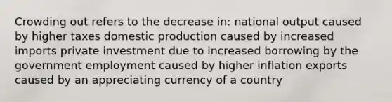 <a href='https://www.questionai.com/knowledge/kTdsYw9rNt-crowding-out' class='anchor-knowledge'>crowding out</a> refers to the decrease in: national output caused by higher taxes domestic production caused by increased imports private investment due to increased borrowing by the government employment caused by higher inflation exports caused by an appreciating currency of a country