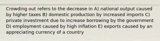 Crowding out refers to the decrease in A) national output caused by higher taxes B) domestic production by increased imports C) private investment due to increase borrowing by the government D) employment caused by high inflation E) exports caused by an appreciating currency of a country