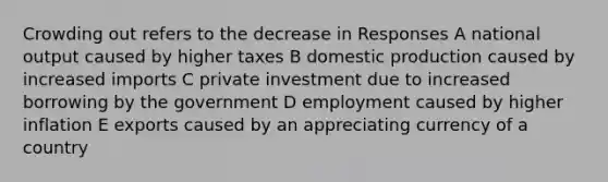 Crowding out refers to the decrease in Responses A national output caused by higher taxes B domestic production caused by increased imports C private investment due to increased borrowing by the government D employment caused by higher inflation E exports caused by an appreciating currency of a country
