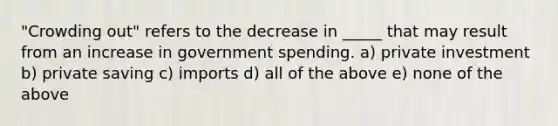 "Crowding out" refers to the decrease in _____ that may result from an increase in government spending. a) private investment b) private saving c) imports d) all of the above e) none of the above