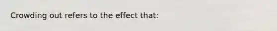 Crowding out refers to the effect that: