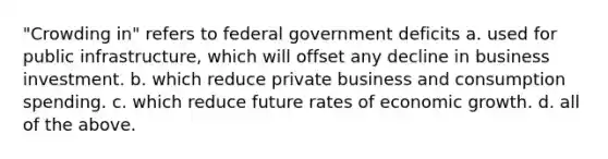 "Crowding in" refers to federal government deficits a. used for public infrastructure, which will offset any decline in business investment. b. which reduce private business and consumption spending. c. which reduce future rates of economic growth. d. all of the above.