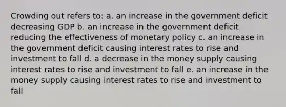 Crowding out refers to: a. an increase in the government deficit decreasing GDP b. an increase in the government deficit reducing the effectiveness of monetary policy c. an increase in the government deficit causing interest rates to rise and investment to fall d. a decrease in the money supply causing interest rates to rise and investment to fall e. an increase in the money supply causing interest rates to rise and investment to fall