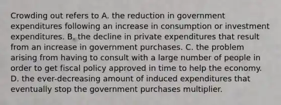 Crowding out refers to A. the reduction in government expenditures following an increase in consumption or investment expenditures. B. the decline in private expenditures that result from an increase in government purchases. C. the problem arising from having to consult with a large number of people in order to get fiscal policy approved in time to help the economy. D. the ever-decreasing amount of induced expenditures that eventually stop the government purchases multiplier.