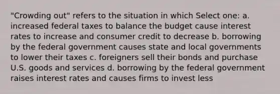 "Crowding out" refers to the situation in which Select one: a. increased federal taxes to balance the budget cause interest rates to increase and consumer credit to decrease b. borrowing by the federal government causes state and local governments to lower their taxes c. foreigners sell their bonds and purchase U.S. goods and services d. borrowing by the federal government raises interest rates and causes firms to invest less