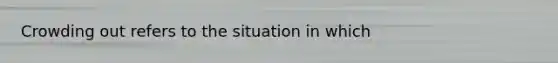 Crowding out refers to the situation in which
