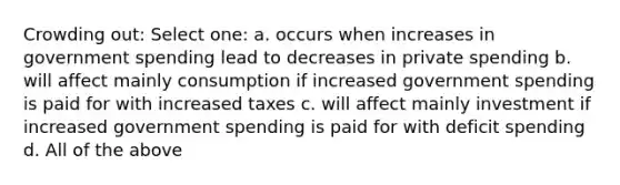 Crowding out: Select one: a. occurs when increases in government spending lead to decreases in private spending b. will affect mainly consumption if increased government spending is paid for with increased taxes c. will affect mainly investment if increased government spending is paid for with deficit spending d. All of the above