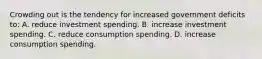 Crowding out is the tendency for increased government deficits to: A. reduce investment spending. B. increase investment spending. C. reduce consumption spending. D. increase consumption spending.