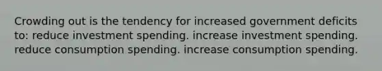 Crowding out is the tendency for increased government deficits to: reduce investment spending. increase investment spending. reduce consumption spending. increase consumption spending.