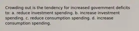 Crowding out is the tendency for increased government deficits to: a. reduce investment spending. b. increase investment spending. c. reduce consumption spending. d. increase consumption spending.